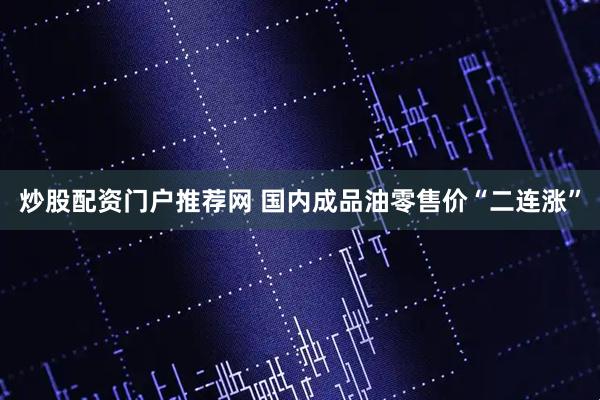 炒股配资门户推荐网 国内成品油零售价“二连涨”