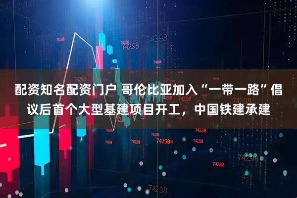 配资知名配资门户 哥伦比亚加入“一带一路”倡议后首个大型基建项目开工，中国铁建承建