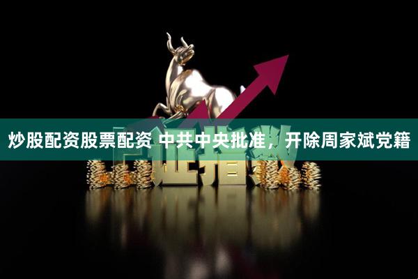 炒股配资股票配资 中共中央批准，开除周家斌党籍