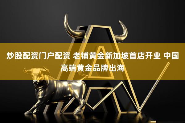 炒股配资门户配资 老铺黄金新加坡首店开业 中国高端黄金品牌出海