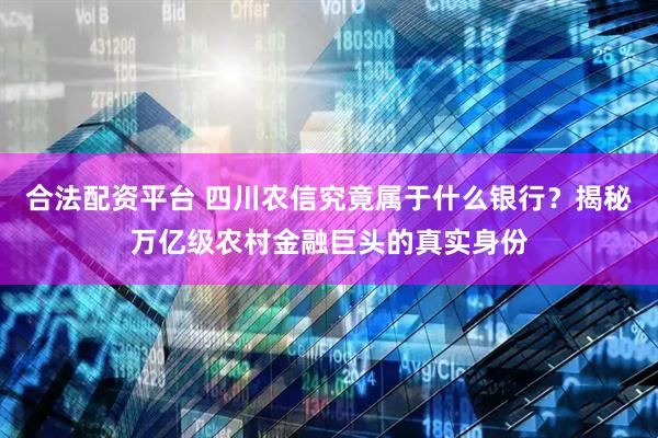 合法配资平台 四川农信究竟属于什么银行？揭秘万亿级农村金融巨头的真实身份