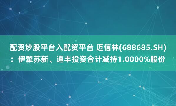 配资炒股平台入配资平台 迈信林(688685.SH)：伊犁苏新、道丰投资合计减持1.0000%股份