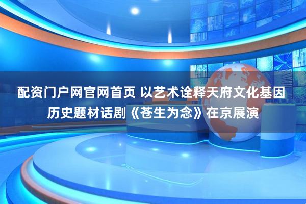 配资门户网官网首页 以艺术诠释天府文化基因 历史题材话剧《苍生为念》在京展演