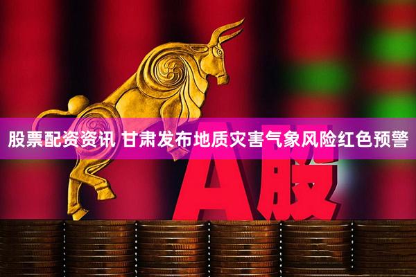 股票配资资讯 甘肃发布地质灾害气象风险红色预警