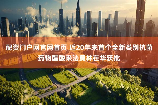 配资门户网官网首页 近20年来首个全新类别抗菌药物醋酸来法莫林在华获批