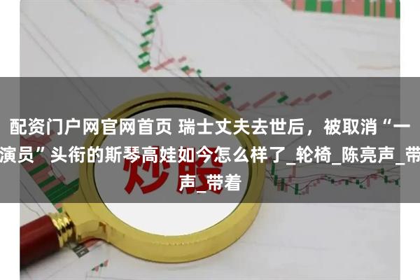 配资门户网官网首页 瑞士丈夫去世后，被取消“一级演员”头衔的斯琴高娃如今怎么样了_轮椅_陈亮声_带着