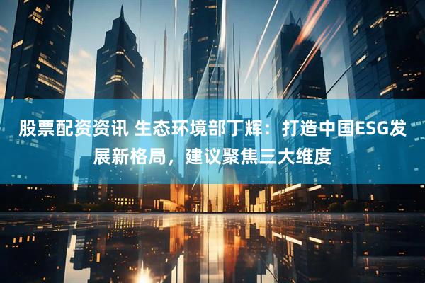 股票配资资讯 生态环境部丁辉：打造中国ESG发展新格局，建议聚焦三大维度