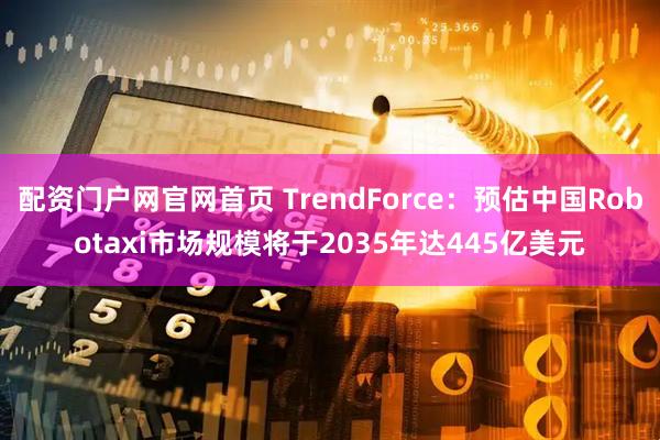 配资门户网官网首页 TrendForce：预估中国Robotaxi市场规模将于2035年达445亿美元