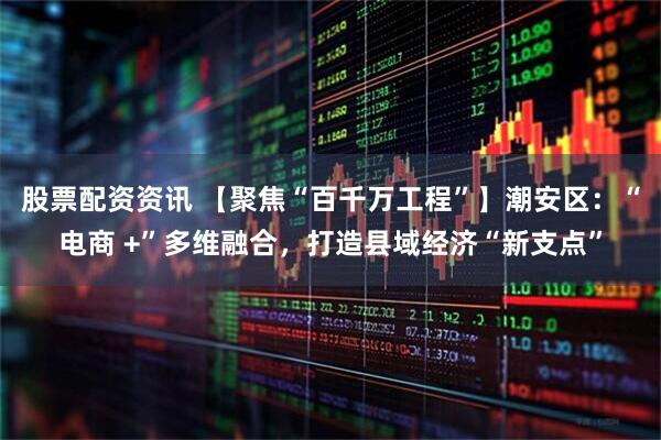 股票配资资讯 【聚焦“百千万工程”】潮安区：“电商 +”多维融合，打造县域经济“新支点”