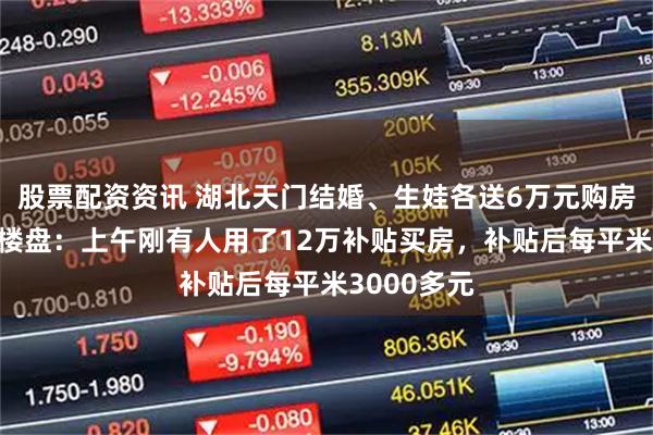 股票配资资讯 湖北天门结婚、生娃各送6万元购房补贴 当地楼盘：上午刚有人用了12万补贴买房，补贴后每平米3000多元