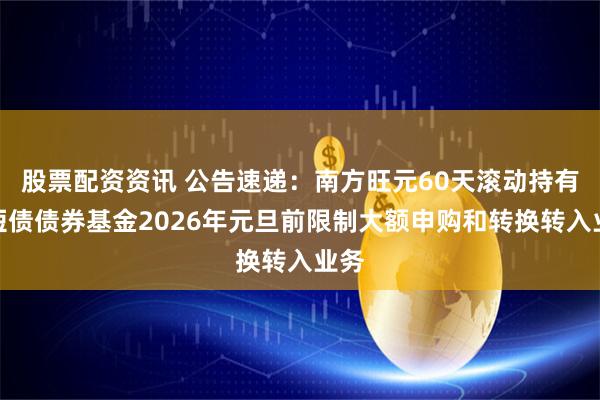 股票配资资讯 公告速递：南方旺元60天滚动持有中短债债券基金2026年元旦前限制大额申购和转换转入业务
