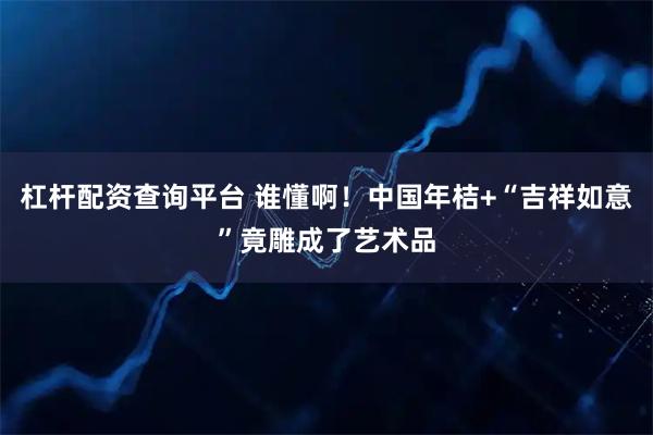 杠杆配资查询平台 谁懂啊！中国年桔+“吉祥如意”竟雕成了艺术品